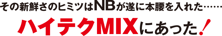 その新鮮さのヒミツはNBが遂に本腰を入れた……ハイテクMIXにあった！