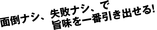 面倒ナシ、失敗ナシ、で 旨味を一番引き出せる!