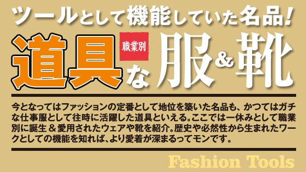 ツールとして機能していた名品!職業別道具な服＆靴今となってはファッションの定番として地位を築いた名品も、かつてはガチな仕事服として往時に活躍した道具といえる。ここでは一休みとして職業別に誕生＆愛用されたウェアや靴を紹介。歴史や必然性から生まれたワークとしての機能を知れば、より愛着が深まるってモンです。