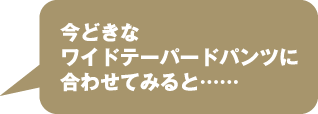 今どきなワイドテーパードパンツに合わせてみると……