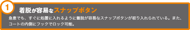 着脱が容易なスナップボタン 急患でも、すぐに処置に入れるように着脱が容易なスナップボタンが取り入れられている。また、コートの内側にフックでロック可能。