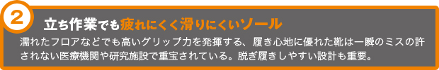 立ち作業でも疲れにくく滑りにくいソール  濡れたフロアなどでも高いグリップ力を発揮する、履き心地に優れた靴は一瞬のミスの許されない医療機関や研究施設で重宝されている。脱ぎ履きしやすい設計も重要。