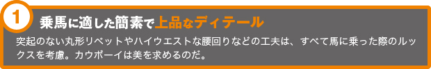 乗馬に適した簡素で上品なディテール突起のない丸形リベットやハイウエストな腰回りなどの工夫は、すべて馬に乗った際のルックスを考慮。カウボーイは美を求めるのだ。