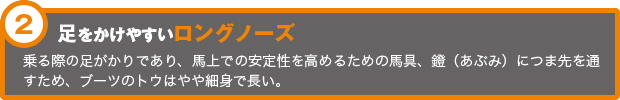 足をかけやすいロングノーズ 乗る際の足がかりであり、馬上での安定性を高めるための馬具、鐙（あぶみ）につま先を通すため、ブーツのトウはやや細身で長い。