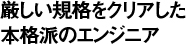 厳しい規格をクリアした本格派のエンジニア