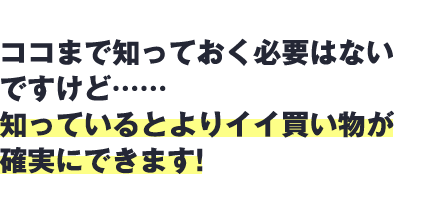 ここまで知っておく必要はないですけど…知っているとよりイイ買い物が確実にできます！