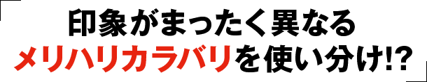 印象がまったく異なるメリハリカラバリを使い分け!?