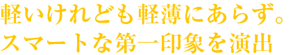 軽いけれども軽薄にあらず。スマートな第一印象を演出