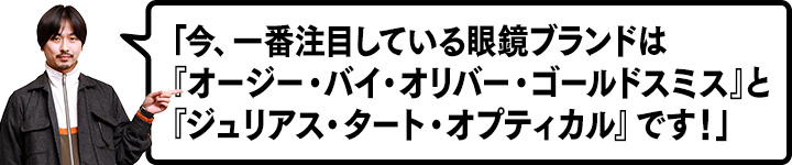 今、一番注目している眼鏡ブランドは『オージー･バイ･オリバー･ゴールドスミス』と『ジュリアス･タート･オプティカル』です！