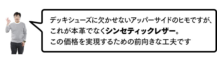 デッキシューズに欠かせないアッパーサイドのヒモですが、これが本革でなくシンセティックレザー。この価格を実現するための前向きな工夫です