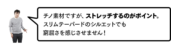 チノ素材ですが、ストレッチするのがポイント。スリムテーパードのシルエットでも窮屈さを感じさせません！