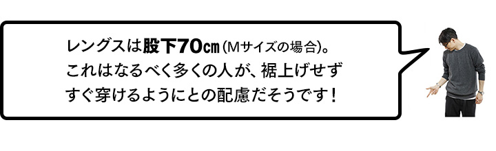 レングスは股下70cm。これはなるべく多くの人が、裾上げせずすぐ穿けるようにとの配慮だそうです！