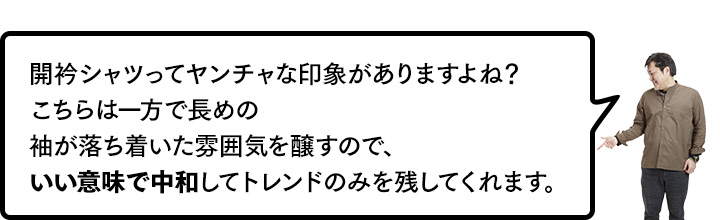 開衿シャツってヤンチャな印象がありますよね？　こちらは一方で長めの袖が落ち着いた雰囲気を醸すので、いい意味で中和してトレンドのみを残してくれます。