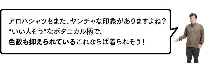 アロハシャツもまた、ヤンチャな印象がありますよね？　“いい人そう”なボタニカル柄で、色数も抑えられているこれならば着られそう！