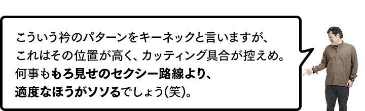 こういう衿のパターンをキーネックと言いますが、これはその位置が高く、カッティング具合が控えめ。何事ももろ見せのセクシー路線より、適度なほうがソソるでしょう(笑)。