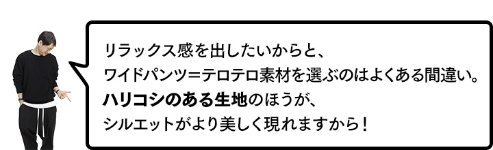 リラックス感を出したいからと、ワイドパンツ＝テロテロ素材を選ぶのはよくある間違い。ハリコシのある生地のほうが、シルエットがより美しく現れますから！