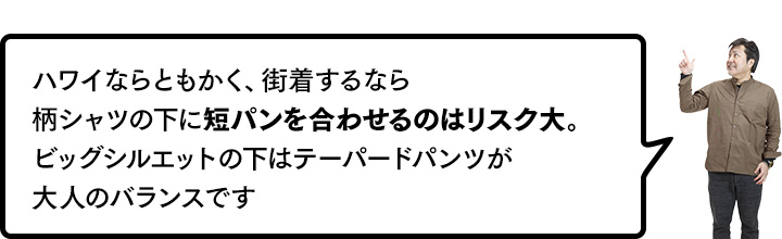 ハワイならともかく、街着するなら柄シャツの下に短パンを合わせるのはリスク大。ビッグシルエットの下はテーパードパンツが大人のバランスです