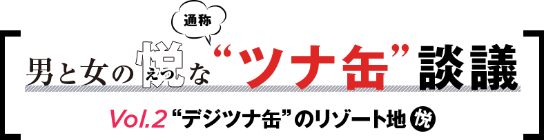男と女と悦な通称“ツナ缶”談義 Vol.2 “デジツナ缶”のリゾート地悦