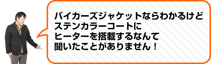 （中村さん） バイカーズジャケットならわかるけど ステンカラーコートに ヒーターを搭載するなんて 聞いたことがありません！