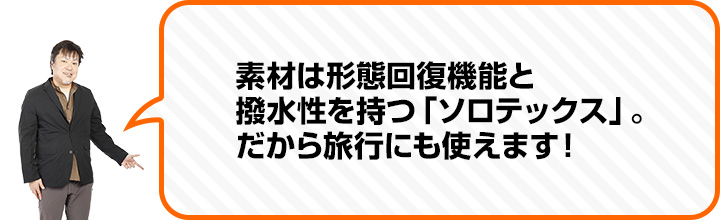 （中村さん） 素材は形態回復機能と 撥水性を持つ「ソロテックス」。 だから旅行にも使えます！