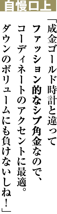 自慢口上 「成金ゴールド時計と違ってファッション的なシブ角金なので、コーディネートのアクセントに最適。ダウンのボリュームにも負けないしね！」
