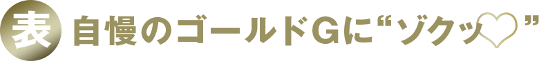 表 自慢のゴールドGに“ゾクッ♡”