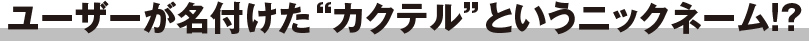 ユーザーが名付けた“カクテル”というニックネーム!?