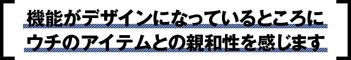 機能がデザインになっているところに
							ウチのアイテムとの親和性を感じます