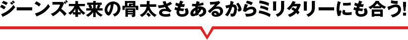 ジーンズ本来の骨太さもあるからミリタリーにも合う！