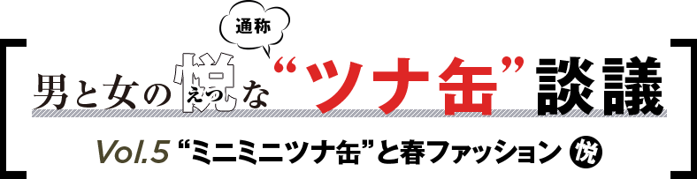 「男と女の悦な通称“ツナ缶”談議」 Vol.5“ミニミニツナ缶”と春ファッション 悦